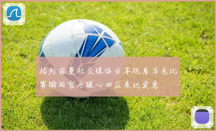 格列兹曼社交媒体分享观看马竞比赛瞬间官方暖心回应表达爱意
