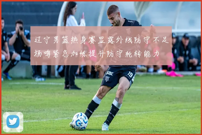 辽宁男篮热身赛显露外线防守不足杨鸣紧急加练提升防守轮转能力