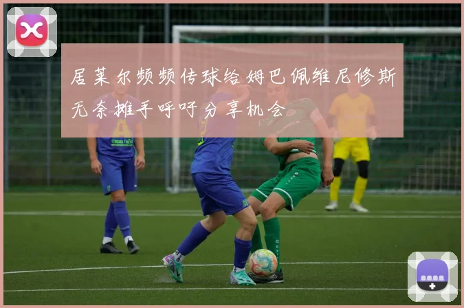 居莱尔频频传球给姆巴佩维尼修斯无奈摊手呼吁分享机会