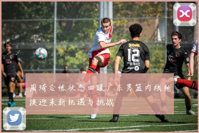 周琦合练状态回暖广东男篮内线轮换迎来新机遇与挑战