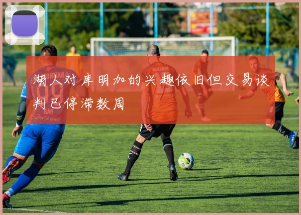 湖人对库明加的兴趣依旧但交易谈判已停滞数周