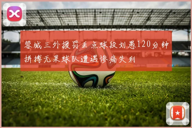 蓉城三外援罚丢点球段刘愚120分钟拼搏无果球队遭遇惨痛失利