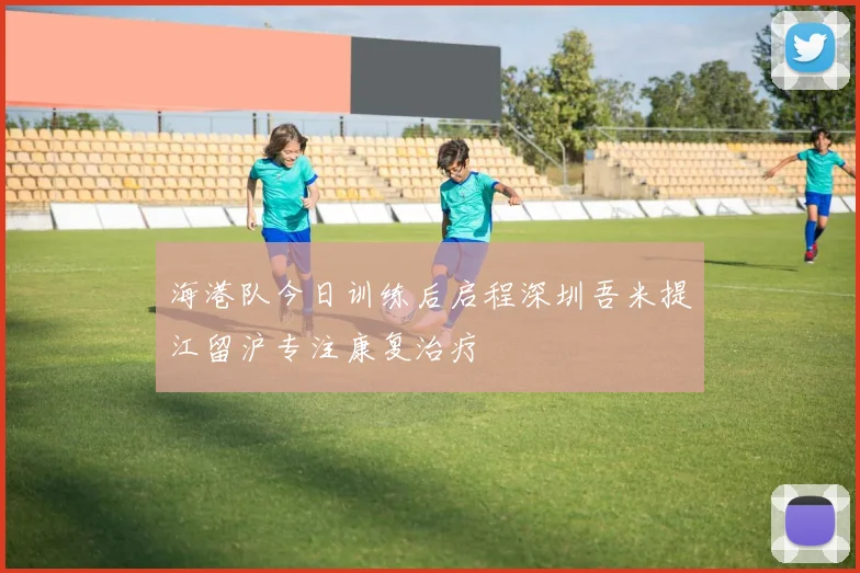 海港队今日训练后启程深圳吾米提江留沪专注康复治疗