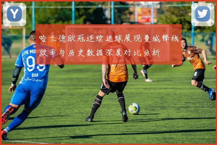 哈兰德欧冠连续进球展现曼城锋线效率与历史数据深度对比分析