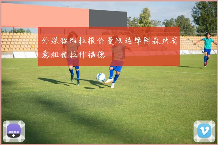 外媒称维拉报价曼联边锋阿森纳有意租借拉什福德