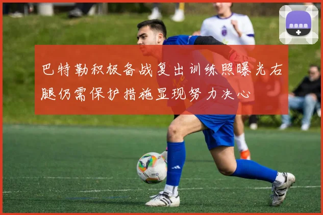 巴特勒积极备战复出训练照曝光右腿仍需保护措施显现努力决心