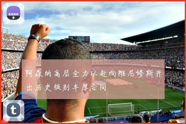 阿森纳高层全力以赴向维尼修斯开出历史级别丰厚合同