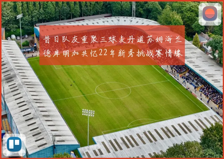 昔日队友重聚三球麦丹道苏姆海兰德库明加共忆22年新秀挑战赛情缘
