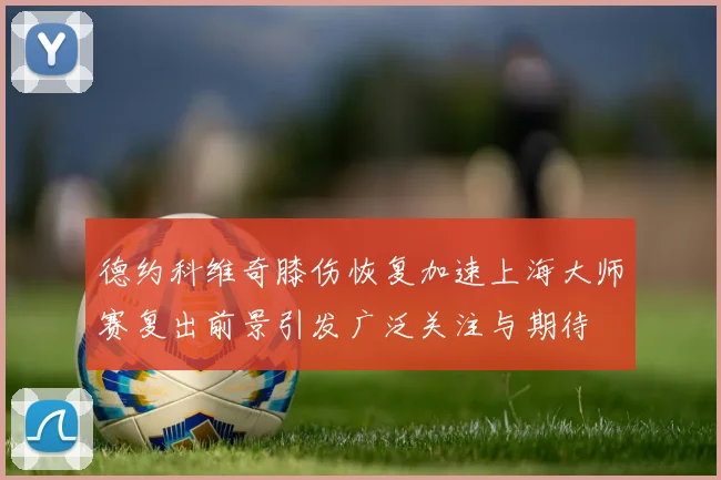 德约科维奇膝伤恢复加速上海大师赛复出前景引发广泛关注与期待